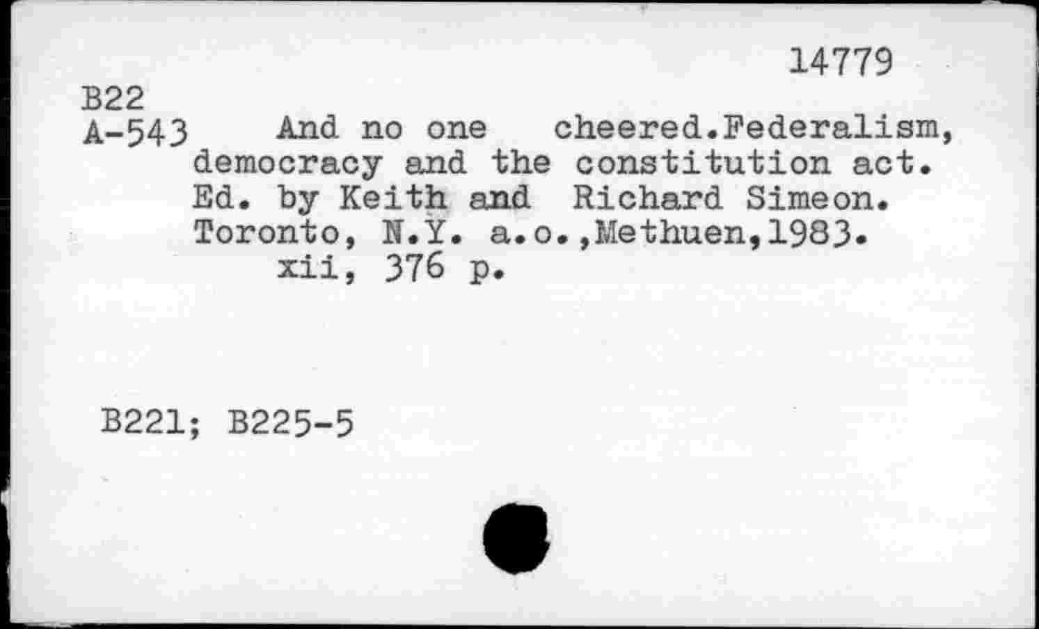 ﻿14779
B22
A-543 And no one cheered.Federalism democracy and the constitution act. Ed. by Keith and Richard Simeon. Toronto, N.Y. a.o.,Methuen,1983» xii, 376 p.
B221; B225-5